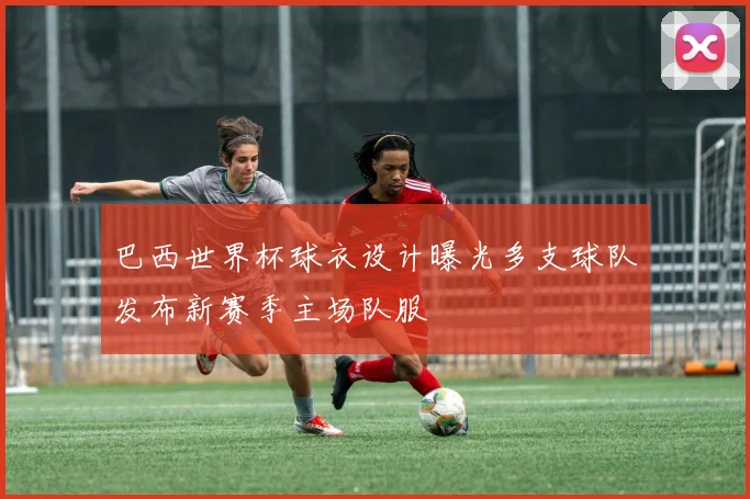 巴西世界杯球衣设计曝光多支球队发布新赛季主场队服