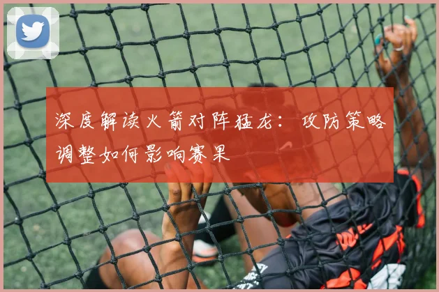 深度解读火箭对阵猛龙：攻防策略调整如何影响赛果