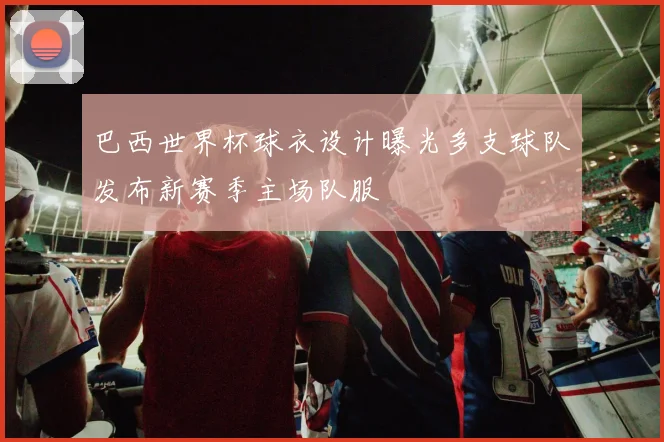 巴西世界杯球衣设计曝光多支球队发布新赛季主场队服