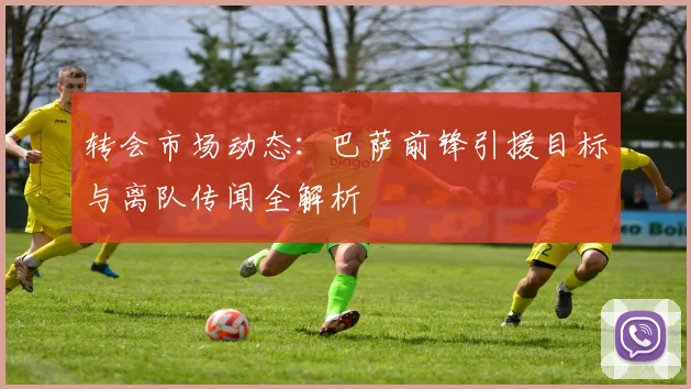 转会市场动态：巴萨前锋引援目标与离队传闻全解析