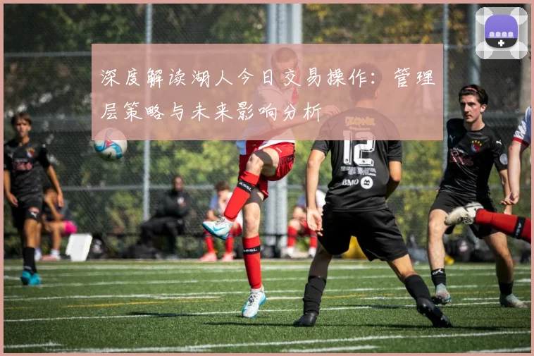 深度解读湖人今日交易操作：管理层策略与未来影响分析