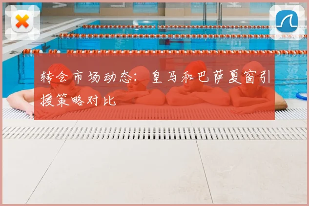 转会市场动态：皇马和巴萨夏窗引援策略对比